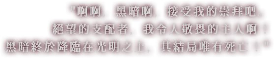 啊啊，黑暗啊，接受我的崇拜吧。絕望的支配者，我令人敬畏的主人啊!黑暗終於降臨在光明之上，其結局唯有死亡!