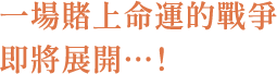 一場賭上命運的戰爭即將展開…！