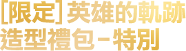 [限定]英雄的軌跡造型禮包-特別